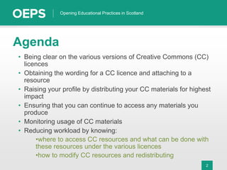 2
Opening Educational Practices in Scotland
Agenda
• Being clear on the various versions of Creative Commons (CC)
licences
• Obtaining the wording for a CC licence and attaching to a
resource
• Raising your profile by distributing your CC materials for highest
impact
• Ensuring that you can continue to access any materials you
produce
• Monitoring usage of CC materials
• Reducing workload by knowing:
•where to access CC resources and what can be done with
these resources under the various licences
•how to modify CC resources and redistributing
 