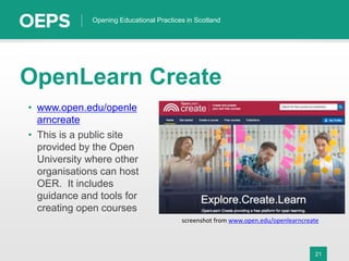 21
Opening Educational Practices in Scotland
OpenLearn Create
• www.open.edu/openle
arncreate
• This is a public site
provided by the Open
University where other
organisations can host
OER. It includes
guidance and tools for
creating open courses
screenshot from www.open.edu/openlearncreate
 