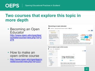 22
Opening Educational Practices in Scotland
Two courses that explore this topic in
more depth
• Becoming an Open
Educator
http://www.open.edu/openlear
ncreate/course/view.php?id=2
274
• How to make an
open online course
• http://www.open.edu/openlearnc
reate/course/view.php?id=2221
 