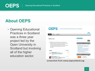 3
Opening Educational Practices in Scotland
About OEPS
• Opening Educational
Practices in Scotland
was a three year
project led by the
Open University in
Scotland but involving
all of the higher
education sector.
screenshot from www.oepscotland.org
 