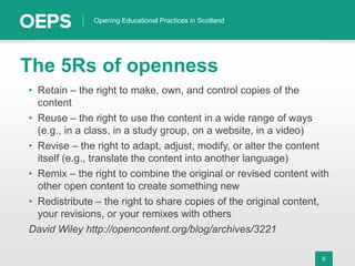 6
Opening Educational Practices in Scotland
The 5Rs of openness
• Retain – the right to make, own, and control copies of the
content
• Reuse – the right to use the content in a wide range of ways
(e.g., in a class, in a study group, on a website, in a video)
• Revise – the right to adapt, adjust, modify, or alter the content
itself (e.g., translate the content into another language)
• Remix – the right to combine the original or revised content with
other open content to create something new
• Redistribute – the right to share copies of the original content,
your revisions, or your remixes with others
David Wiley http://opencontent.org/blog/archives/3221
 