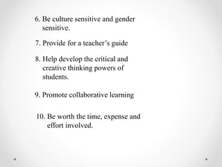 6. Be culture sensitive and gender
sensitive.
7. Provide for a teacher’s guide
8. Help develop the critical and
creative thinking powers of
students.
9. Promote collaborative learning
10. Be worth the time, expense and
effort involved.
 