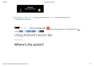22/05/2015 Using Android's Action Bar
http://www.101apps.co.za/articles/using­android­s­action­bar.html 1/16
You are here:  Home (/) /  Tutorials (/index.php/articles.html) /  Articles (/index.php/articles.html)
/  Using Android's Action Bar
Tweet 18 Check out our google+ page
(https://plus.google.com/+101appsCoZa/?prsrc=3)
Using Android's Action Bar
Written by  Clive
Where's the action?
The Action Bar
0Like Send 0Share Share

 