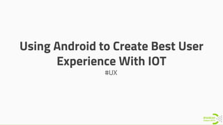 Using Android to Create Best User
Experience With IOT
#UX
 