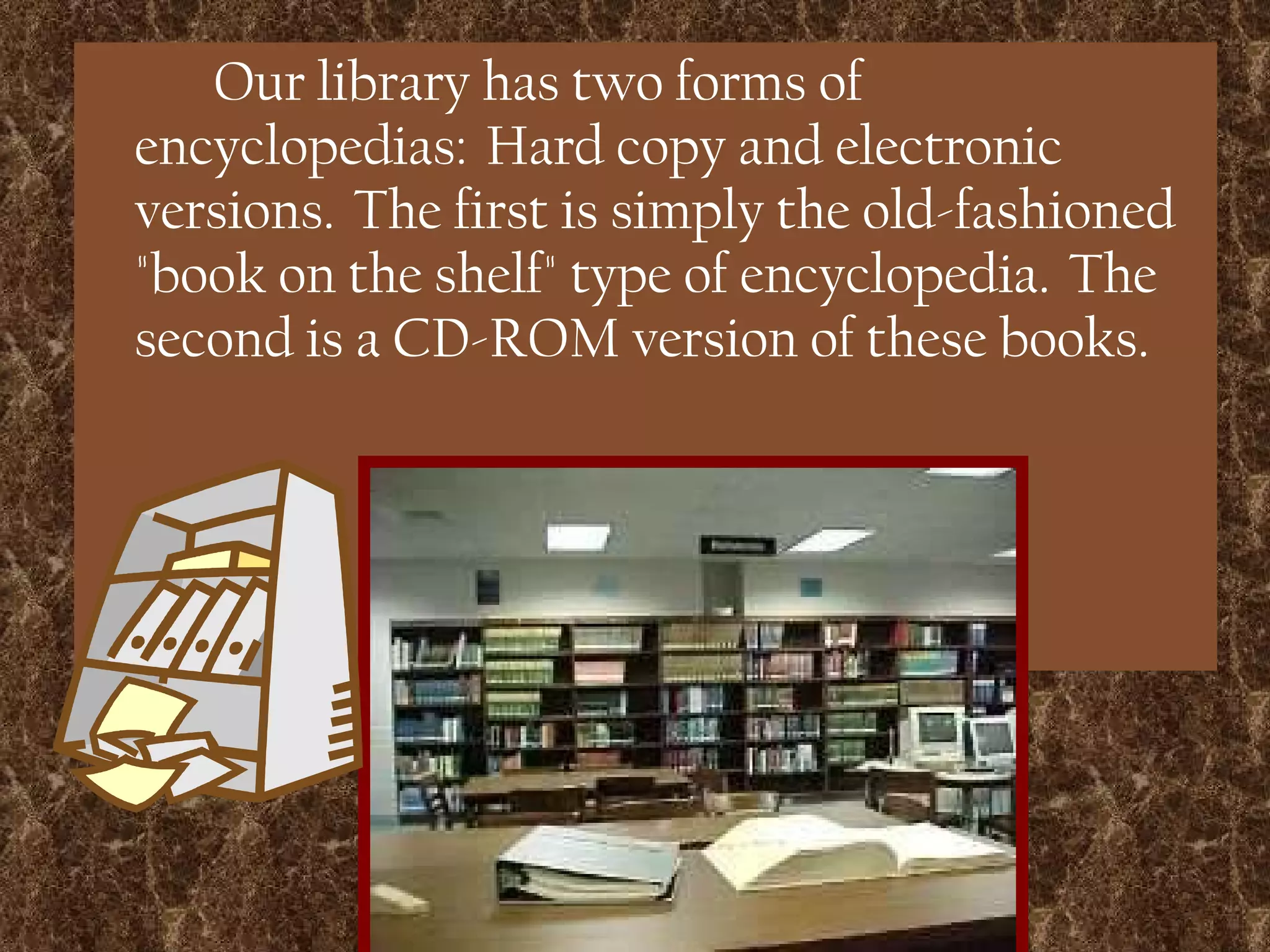 Our library has two forms of encyclopedias:  Hard copy and electronic versions.  The first is simply the old-fashioned &quot;book on the shelf&quot; type of encyclopedia.  The second is a CD-ROM version of these books. 
