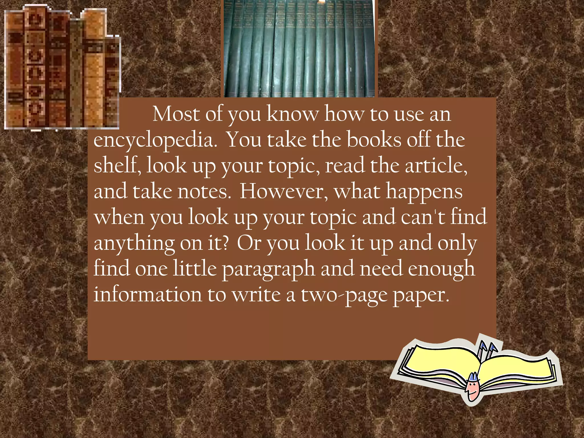 Most of you know how to use an encyclopedia.  You take the books off the shelf, look up your topic, read the article, and take notes.  However, what happens when you look up your topic and can't find anything on it?  Or you look it up and only find one little paragraph and need enough information to write a two-page paper. 