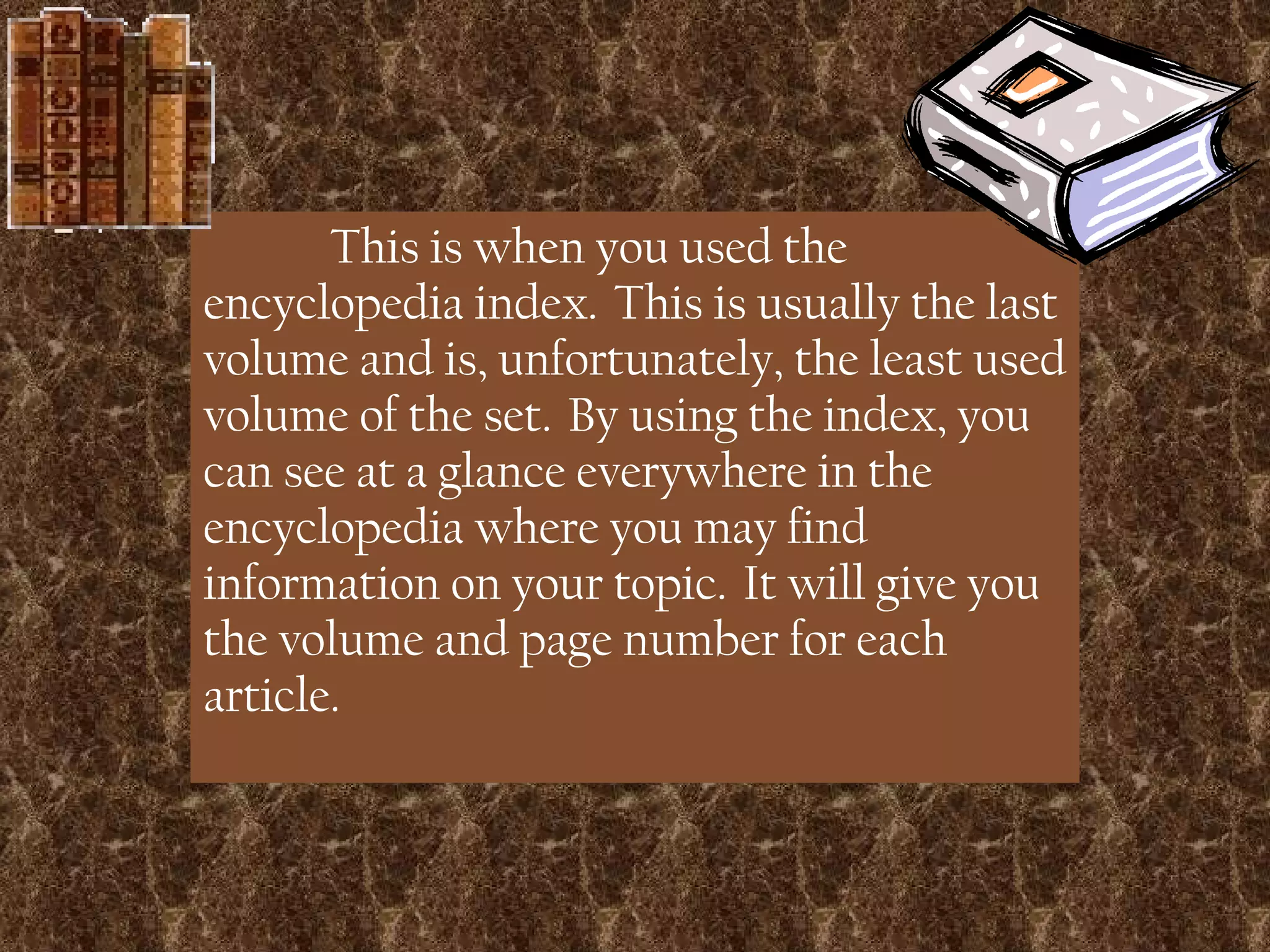 This is when you used the encyclopedia index.  This is usually the last volume and is, unfortunately, the least used volume of the set.  By using the index, you can see at a glance everywhere in the encyclopedia where you may find information on your topic.  It will give you the volume and page number for each article. 
