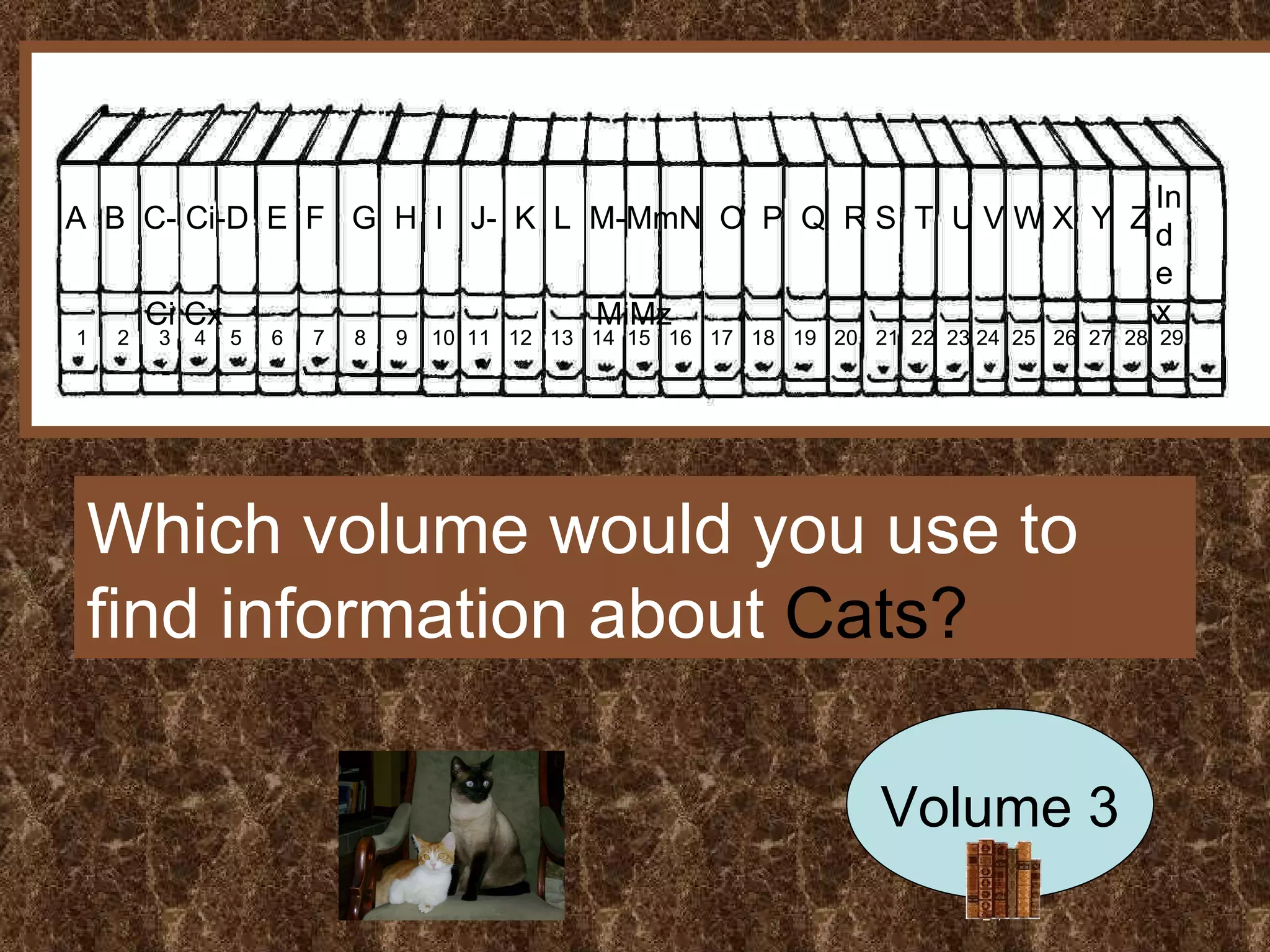A  B  C- Ci-D  E  F  G  H  I  J-  K  L  M-MmN  O  P  Q  R S  T  U V W X  Y  Z  Ci Cx  MiMz Index 1  2  3  4  5  6  7  8  9  10  11  12  13  14  15  16  17  18  19  20  21  22  23 24  25  26  27  28  29 Which volume would you use to find information about  Cats? Volume 3 