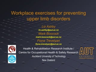 Workplace exercises for preventing 
upper limb disorders 
Liz Ashby 
liz.ashby@aut.ac.nz 
Mark Boocock 
mark.boocock@aut.ac.nz 
Fiona Trevelyan 
fiona.trevelyan@aut.ac.nz 
Health & Rehabilitation Research Institute / 
Centre for Occupational Health & Safety Research 
Auckland University of Technology 
New Zealand 
 