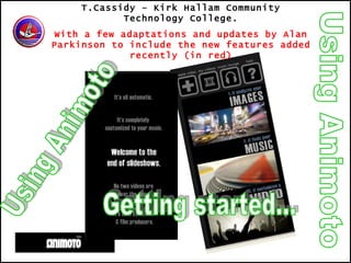 Using Animoto T.Cassidy – Kirk Hallam Community Technology College. With a few adaptations and updates by Alan Parkinson to include the new features added recently (in red) Using Animoto Getting started... 