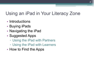 2




Using an iPad in Your Literacy Zone
•   Introductions
•   Buying iPads
•   Navigating the iPad
•   Suggested Apps
    ▫ Using the iPad with Partners
    ▫ Using the iPad with Learners
• How to Find the Apps
 