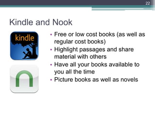 22




Kindle and Nook
         • Free or low cost books (as well as
           regular cost books)
         • Highlight passages and share
           material with others
         • Have all your books available to
           you all the time
         • Picture books as well as novels
 
