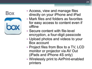 24



      • Access, view and manage files
Box     directly on your iPhone and iPad
      • Mark files and folders as favorites
        for easy access to content even if
        offline
      • Secure content with file-level
        encryption, a four-digit passcode
      • Upload photos and videos to your
        Box account
      • Project files from Box to a TV, LCD
        monitor or projector via AV Out
        (iPads and iPhone 4S only)
      • Wirelessly print to AirPrint-enabled
        printers
 