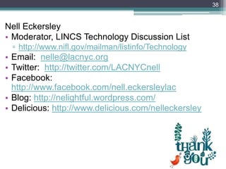 38



Nell Eckersley
• Moderator, LINCS Technology Discussion List
 ▫ http://www.nifl.gov/mailman/listinfo/Technology
• Email: nelle@lacnyc.org
• Twitter: http://twitter.com/LACNYCnell
• Facebook:
  http://www.facebook.com/nell.eckersleylac
• Blog: http://nelightful.wordpress.com/
• Delicious: http://www.delicious.com/nelleckersley
 