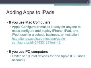 9



Adding Apps to iPads
• If you use Mac Computers
 ▫ Apple Configurator makes it easy for anyone to
   mass configure and deploy iPhone, iPad, and
   iPod touch in a school, business, or institution.
   http://itunes.apple.com/us/app/apple-
   configurator/id434433123?mt=12

• If you use PC computers
 ▫ limited to 10 total devices for one Apple ID (iTunes
   account)
 