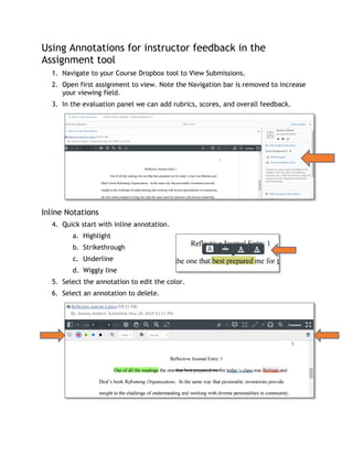 Using Annotations for instructor feedback in the
Assignment tool
1. Navigate to your Course Dropbox tool to View Submissions.
2. Open first assignment to view. Note the Navigation bar is removed to increase
your viewing field.
3. In the evaluation panel we can add rubrics, scores, and overall feedback.
Inline Notations
4. Quick start with inline annotation.
a. Highlight
b. Strikethrough
c. Underline
d. Wiggly line
5. Select the annotation to edit the color.
6. Select an annotation to delete.
 