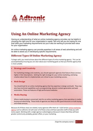 Using An Online Marketing Agency
Having an understanding of what an online marketing agency provides can be helpful in
choosing the right one for your organisation’s needs. Not only will you be hoping for one
that fulfils your marketing requirements but you’ll also be wanting to provide best value
for your organisation

An online marketing agency can provide expertise in all areas of web advertising and will
be able to assist you in developing specific requirements.

Different Types Of Online Marketing Agency
To begin with, you need to know about the different types of online marketing agency. This can be
accomplished by ensuring you are clear about your marketing goals so that you find the agency that
is most suitable.

 Strategy and Creativity

    For marketing strategy and creativity, you should approach agencies that feature these services
    highly in their descriptions. Getting the right strategy for your online marketing, and being
    creative about how it is implemented, are critical to your marketing success.

 Web Design

    You should look for an online marketing agency that has expertise in design and build. They may
    also have technical capabilities such as programming, dynamic content generation and web
    automation. These are features of high performance websites.

 Media Buying

    Where media buying is concerned, look for an online marketing agency that specialises in media
    buying and advertising. These kinds of agencies are likely to offer good discounts on bulk buying
    and media services.

Because all of these areas are related, many agencies offer them all. A full service online marketing
agency such as adtronic.net will cover all of these areas and have specialist staff to help you with
every aspect. Working with a single agency is advantageous because it means that they will have
greater control and, probably, greater effect, on your marketing.



                                                               [Type the company name] |      1
 