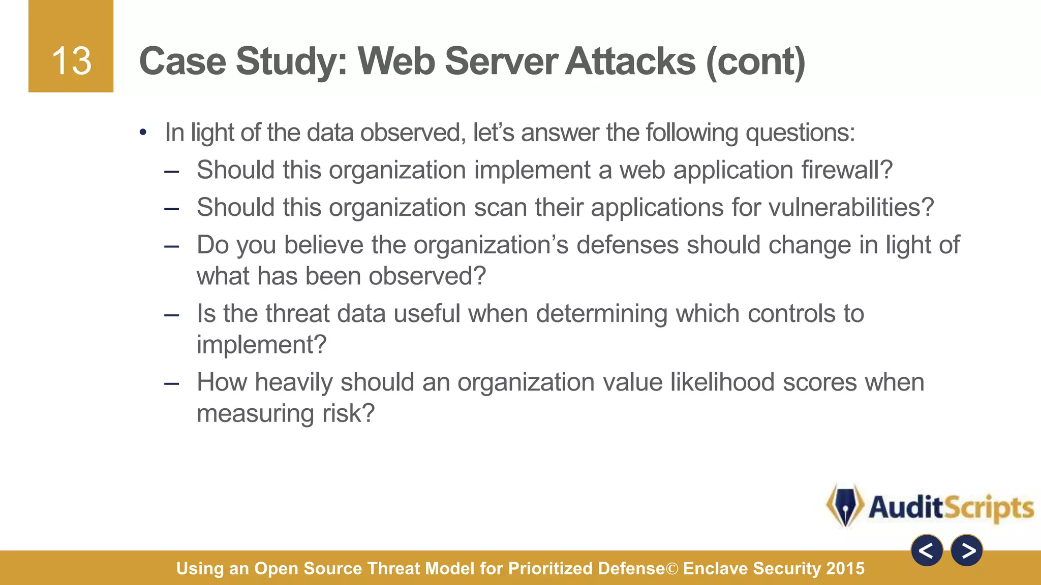 13
Using an Open Source Threat Model for Prioritized Defense© Enclave Security 2015
Case Study: Web Server Attacks (cont)
• In light of the data observed, let’s answer the following questions:
– Should this organization implement a web application firewall?
– Should this organization scan their applications for vulnerabilities?
– Do you believe the organization’s defenses should change in light of
what has been observed?
– Is the threat data useful when determining which controls to
implement?
– How heavily should an organization value likelihood scores when
measuring risk?
 