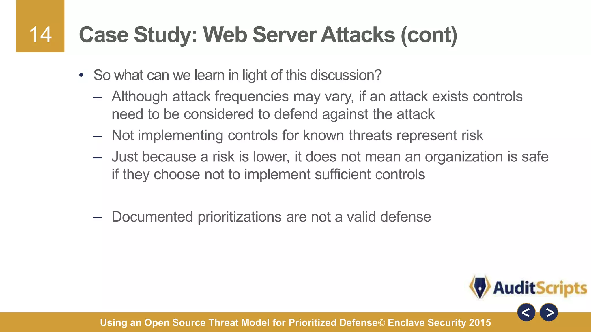 14
Using an Open Source Threat Model for Prioritized Defense© Enclave Security 2015
Case Study: Web Server Attacks (cont)
• So what can we learn in light of this discussion?
– Although attack frequencies may vary, if an attack exists controls
need to be considered to defend against the attack
– Not implementing controls for known threats represent risk
– Just because a risk is lower, it does not mean an organization is safe
if they choose not to implement sufficient controls
– Documented prioritizations are not a valid defense
 
