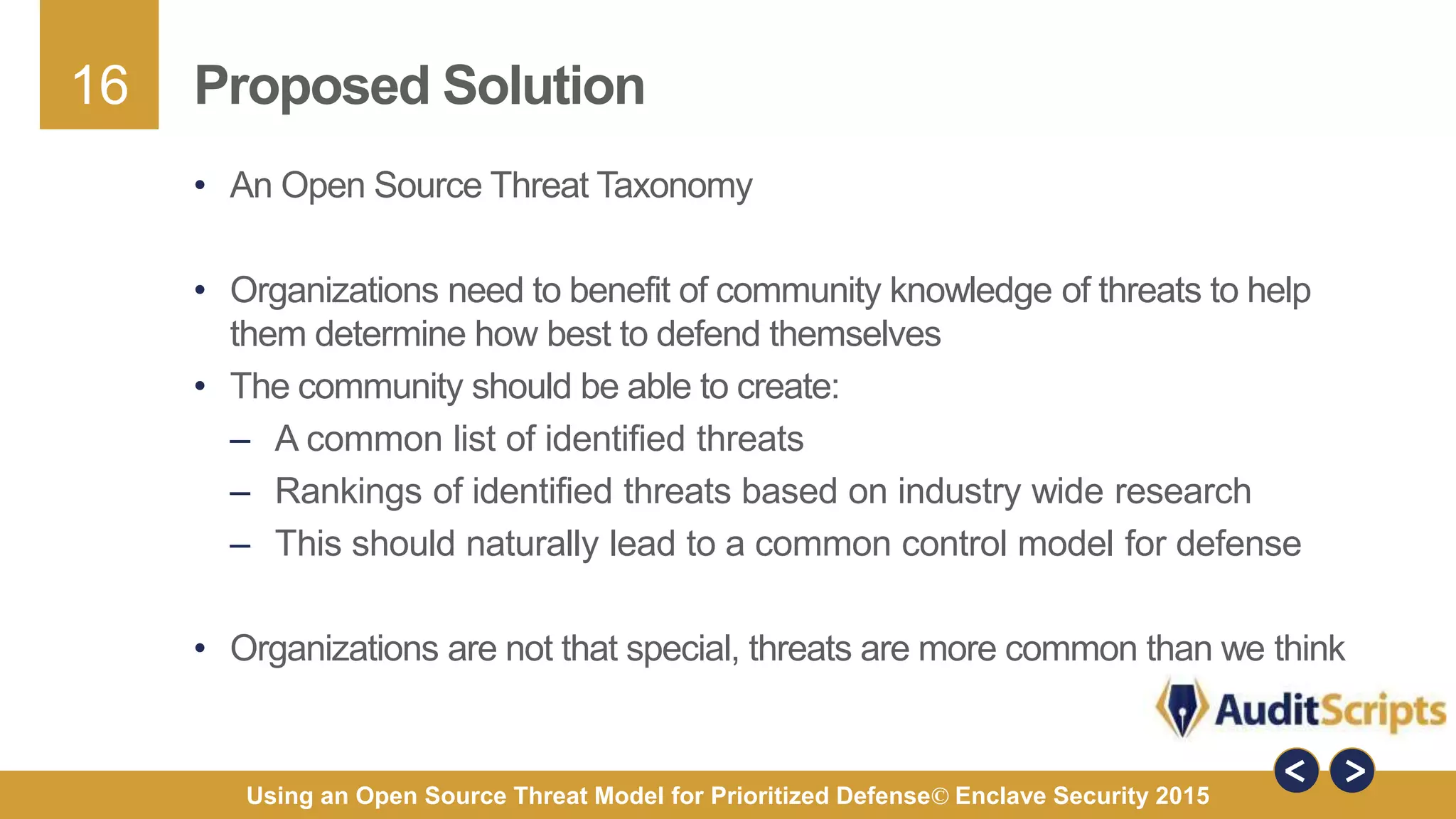 16
Using an Open Source Threat Model for Prioritized Defense© Enclave Security 2015
Proposed Solution
• An Open Source Threat Taxonomy
• Organizations need to benefit of community knowledge of threats to help
them determine how best to defend themselves
• The community should be able to create:
– A common list of identified threats
– Rankings of identified threats based on industry wide research
– This should naturally lead to a common control model for defense
• Organizations are not that special, threats are more common than we think
 