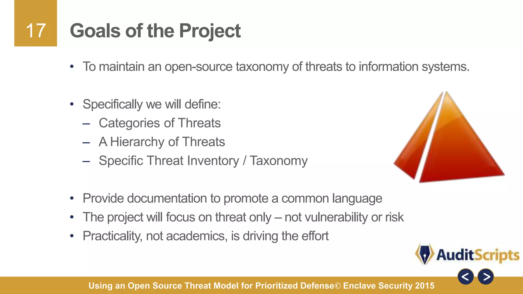 17
Using an Open Source Threat Model for Prioritized Defense© Enclave Security 2015
Goals of the Project
• To maintain an open-source taxonomy of threats to information systems.
• Specifically we will define:
– Categories of Threats
– A Hierarchy of Threats
– Specific Threat Inventory / Taxonomy
• Provide documentation to promote a common language
• The project will focus on threat only – not vulnerability or risk
• Practicality, not academics, is driving the effort
 