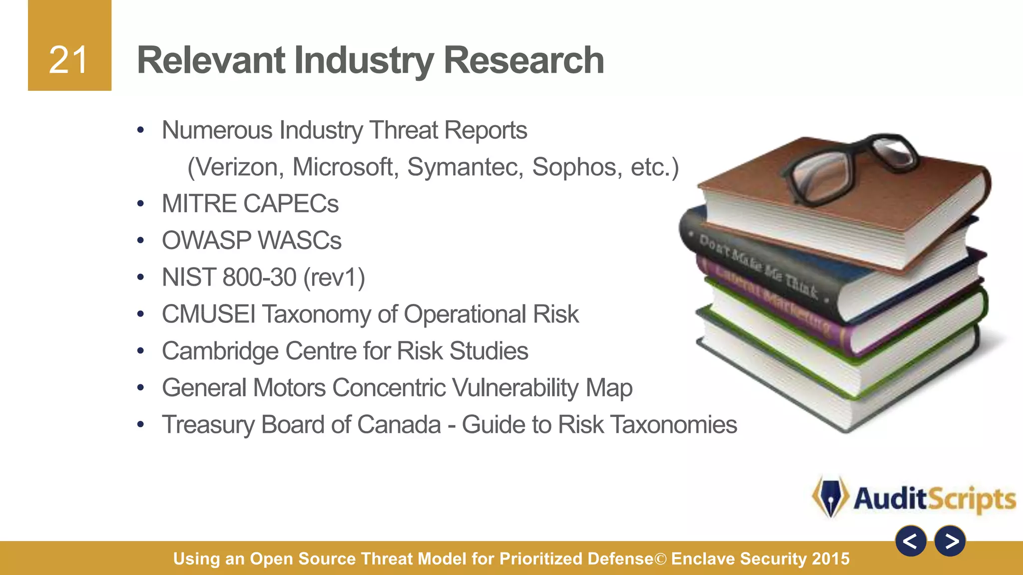 21
Using an Open Source Threat Model for Prioritized Defense© Enclave Security 2015
Relevant Industry Research
• Numerous Industry Threat Reports
(Verizon, Microsoft, Symantec, Sophos, etc.)
• MITRE CAPECs
• OWASP WASCs
• NIST 800-30 (rev1)
• CMUSEI Taxonomy of Operational Risk
• Cambridge Centre for Risk Studies
• General Motors Concentric Vulnerability Map
• Treasury Board of Canada - Guide to Risk Taxonomies
 