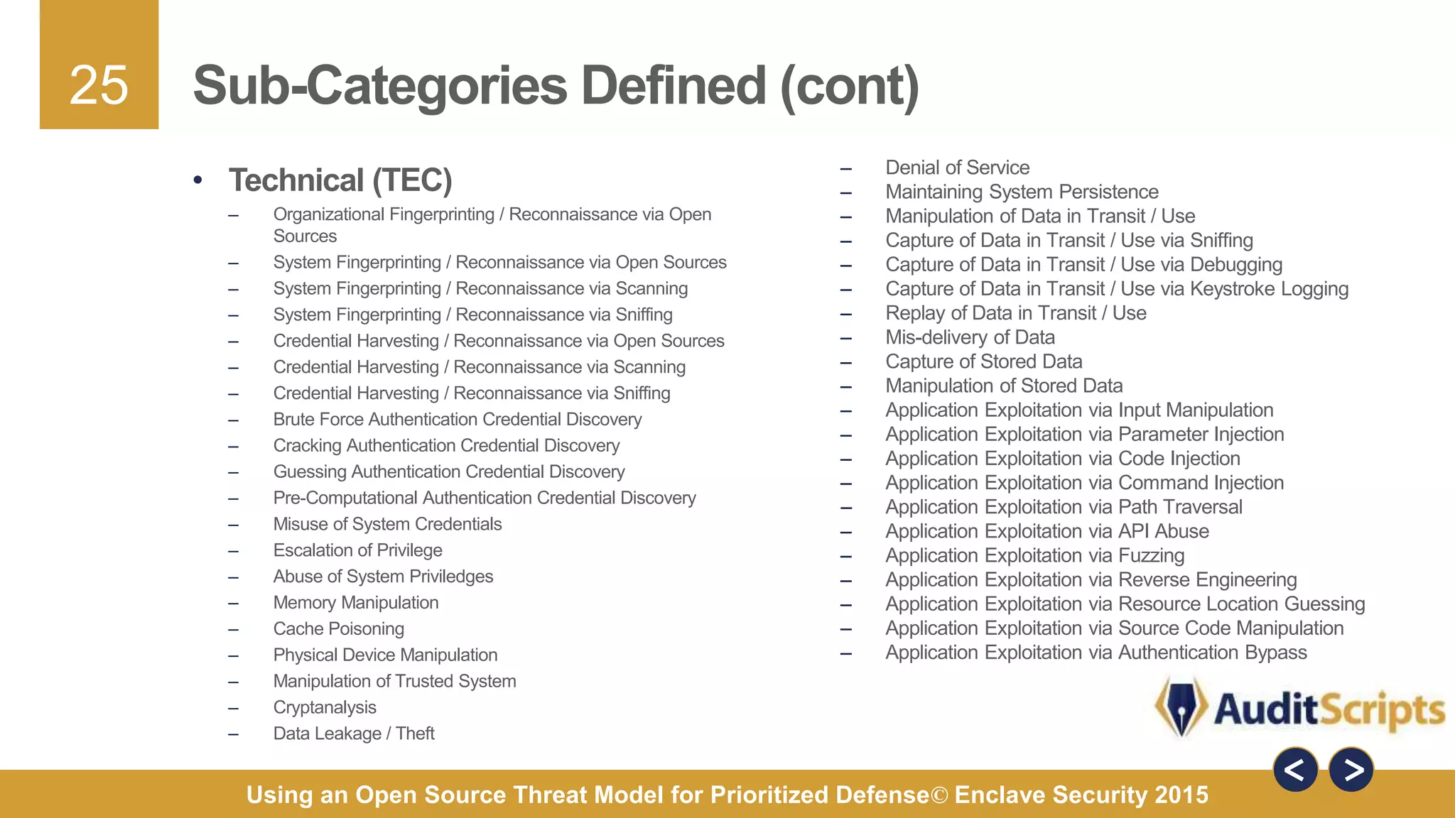 25
Using an Open Source Threat Model for Prioritized Defense© Enclave Security 2015
Sub-Categories Defined (cont)
– Denial of Service
– Maintaining System Persistence
– Manipulation of Data in Transit / Use
– Capture of Data in Transit / Use via Sniffing
– Capture of Data in Transit / Use via Debugging
– Capture of Data in Transit / Use via Keystroke Logging
– Replay of Data in Transit / Use
– Mis-delivery of Data
– Capture of Stored Data
– Manipulation of Stored Data
– Application Exploitation via Input Manipulation
– Application Exploitation via Parameter Injection
– Application Exploitation via Code Injection
– Application Exploitation via Command Injection
– Application Exploitation via Path Traversal
– Application Exploitation via API Abuse
– Application Exploitation via Fuzzing
– Application Exploitation via Reverse Engineering
– Application Exploitation via Resource Location Guessing
– Application Exploitation via Source Code Manipulation
– Application Exploitation via Authentication Bypass
• Technical (TEC)
– Organizational Fingerprinting / Reconnaissance via Open
Sources
– System Fingerprinting / Reconnaissance via Open Sources
– System Fingerprinting / Reconnaissance via Scanning
– System Fingerprinting / Reconnaissance via Sniffing
– Credential Harvesting / Reconnaissance via Open Sources
– Credential Harvesting / Reconnaissance via Scanning
– Credential Harvesting / Reconnaissance via Sniffing
– Brute Force Authentication Credential Discovery
– Cracking Authentication Credential Discovery
– Guessing Authentication Credential Discovery
– Pre-Computational Authentication Credential Discovery
– Misuse of System Credentials
– Escalation of Privilege
– Abuse of System Priviledges
– Memory Manipulation
– Cache Poisoning
– Physical Device Manipulation
– Manipulation of Trusted System
– Cryptanalysis
– Data Leakage / Theft
 