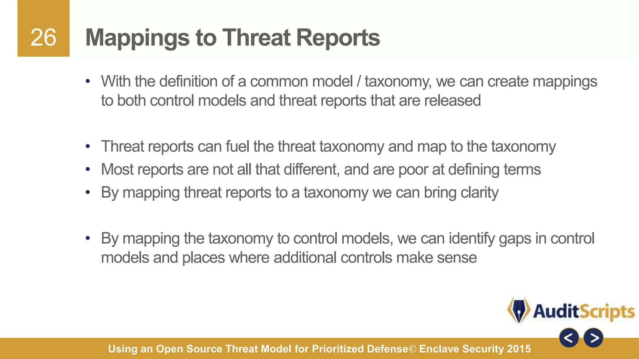 26
Using an Open Source Threat Model for Prioritized Defense© Enclave Security 2015
Mappings to Threat Reports
• With the definition of a common model / taxonomy, we can create mappings
to both control models and threat reports that are released
• Threat reports can fuel the threat taxonomy and map to the taxonomy
• Most reports are not all that different, and are poor at defining terms
• By mapping threat reports to a taxonomy we can bring clarity
• By mapping the taxonomy to control models, we can identify gaps in control
models and places where additional controls make sense
 