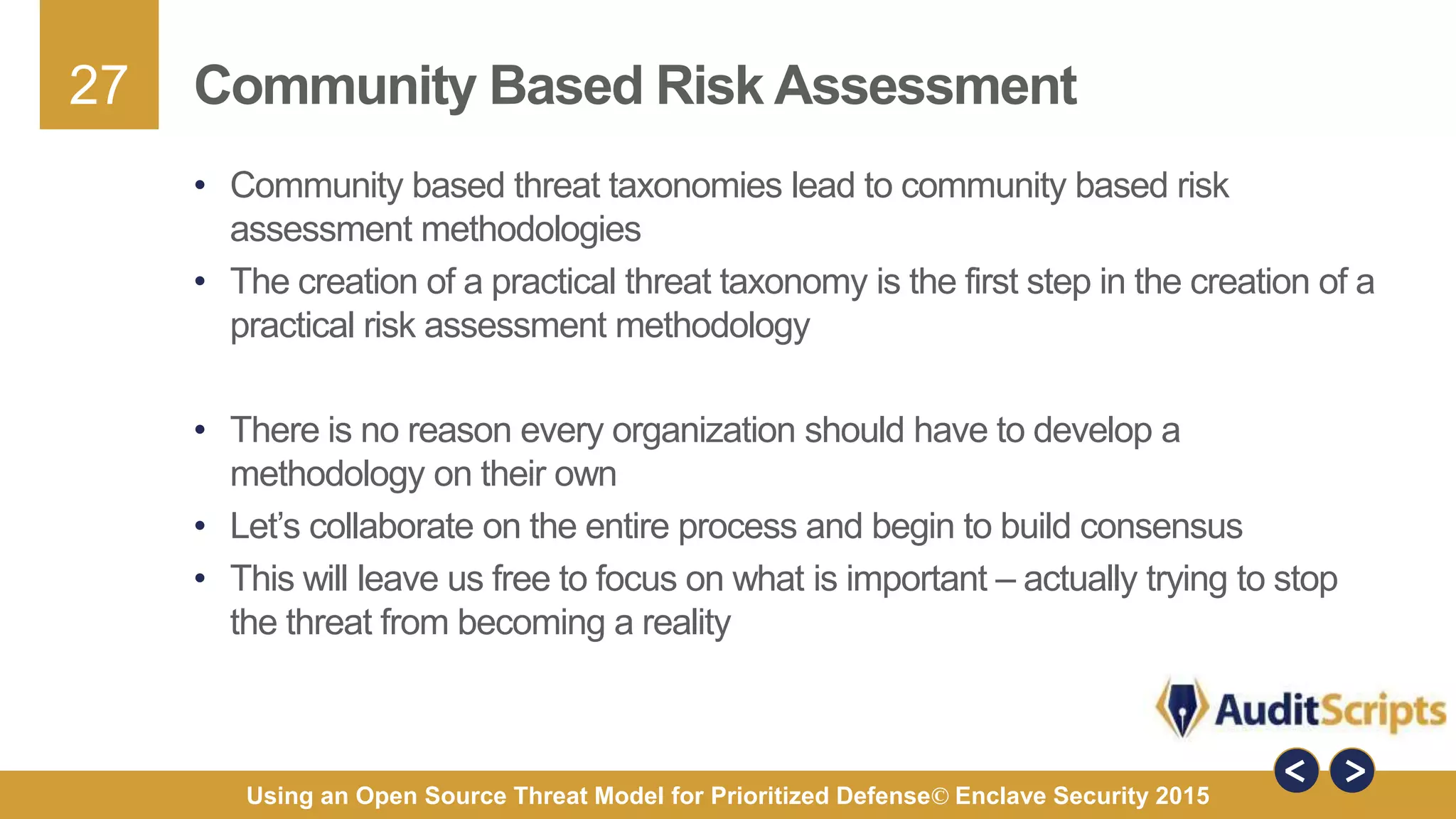 27
Using an Open Source Threat Model for Prioritized Defense© Enclave Security 2015
Community Based Risk Assessment
• Community based threat taxonomies lead to community based risk
assessment methodologies
• The creation of a practical threat taxonomy is the first step in the creation of a
practical risk assessment methodology
• There is no reason every organization should have to develop a
methodology on their own
• Let’s collaborate on the entire process and begin to build consensus
• This will leave us free to focus on what is important – actually trying to stop
the threat from becoming a reality
 
