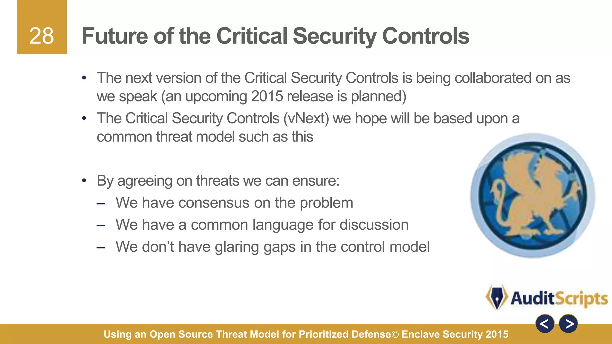28
Using an Open Source Threat Model for Prioritized Defense© Enclave Security 2015
Future of the Critical Security Controls
• The next version of the Critical Security Controls is being collaborated on as
we speak (an upcoming 2015 release is planned)
• The Critical Security Controls (vNext) we hope will be based upon a
common threat model such as this
• By agreeing on threats we can ensure:
– We have consensus on the problem
– We have a common language for discussion
– We don’t have glaring gaps in the control model
 
