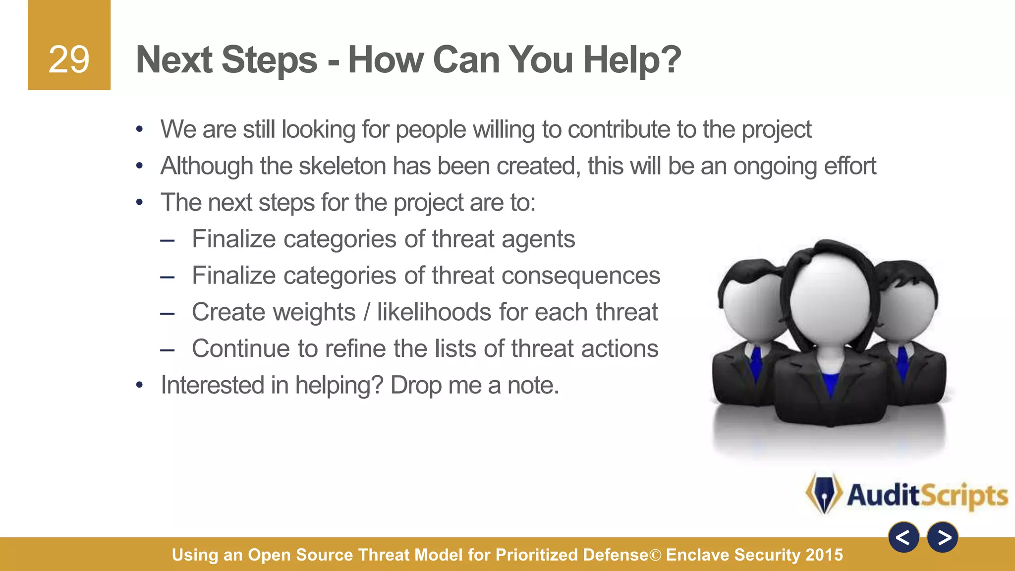 29
Using an Open Source Threat Model for Prioritized Defense© Enclave Security 2015
Next Steps - How Can You Help?
• We are still looking for people willing to contribute to the project
• Although the skeleton has been created, this will be an ongoing effort
• The next steps for the project are to:
– Finalize categories of threat agents
– Finalize categories of threat consequences
– Create weights / likelihoods for each threat
– Continue to refine the lists of threat actions
• Interested in helping? Drop me a note.
 