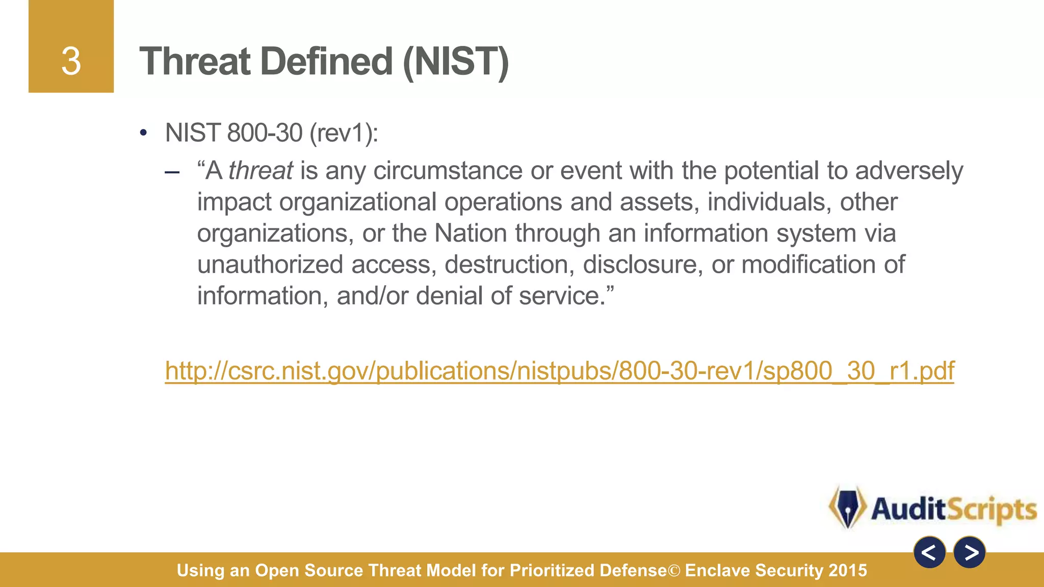 3
Using an Open Source Threat Model for Prioritized Defense© Enclave Security 2015
Threat Defined (NIST)
• NIST 800-30 (rev1):
– “A threat is any circumstance or event with the potential to adversely
impact organizational operations and assets, individuals, other
organizations, or the Nation through an information system via
unauthorized access, destruction, disclosure, or modification of
information, and/or denial of service.”
http://csrc.nist.gov/publications/nistpubs/800-30-rev1/sp800_30_r1.pdf
 