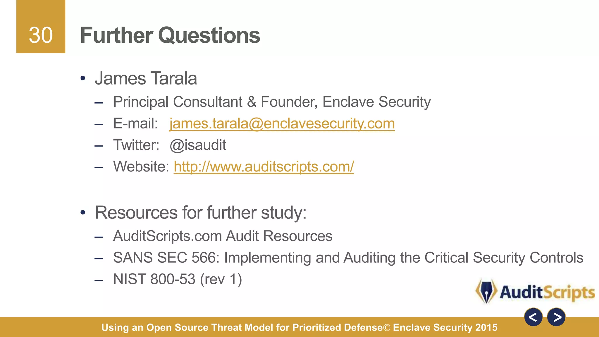 30
Using an Open Source Threat Model for Prioritized Defense© Enclave Security 2015
Further Questions
• James Tarala
– Principal Consultant & Founder, Enclave Security
– E-mail: james.tarala@enclavesecurity.com
– Twitter: @isaudit
– Website: http://www.auditscripts.com/
• Resources for further study:
– AuditScripts.com Audit Resources
– SANS SEC 566: Implementing and Auditing the Critical Security Controls
– NIST 800-53 (rev 1)
 