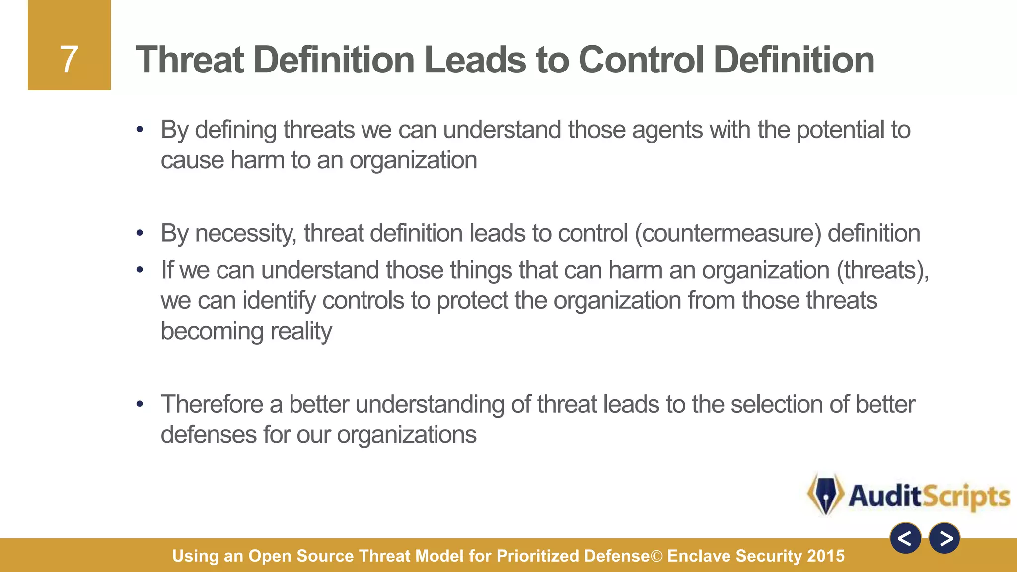 7
Using an Open Source Threat Model for Prioritized Defense© Enclave Security 2015
Threat Definition Leads to Control Definition
• By defining threats we can understand those agents with the potential to
cause harm to an organization
• By necessity, threat definition leads to control (countermeasure) definition
• If we can understand those things that can harm an organization (threats),
we can identify controls to protect the organization from those threats
becoming reality
• Therefore a better understanding of threat leads to the selection of better
defenses for our organizations
 