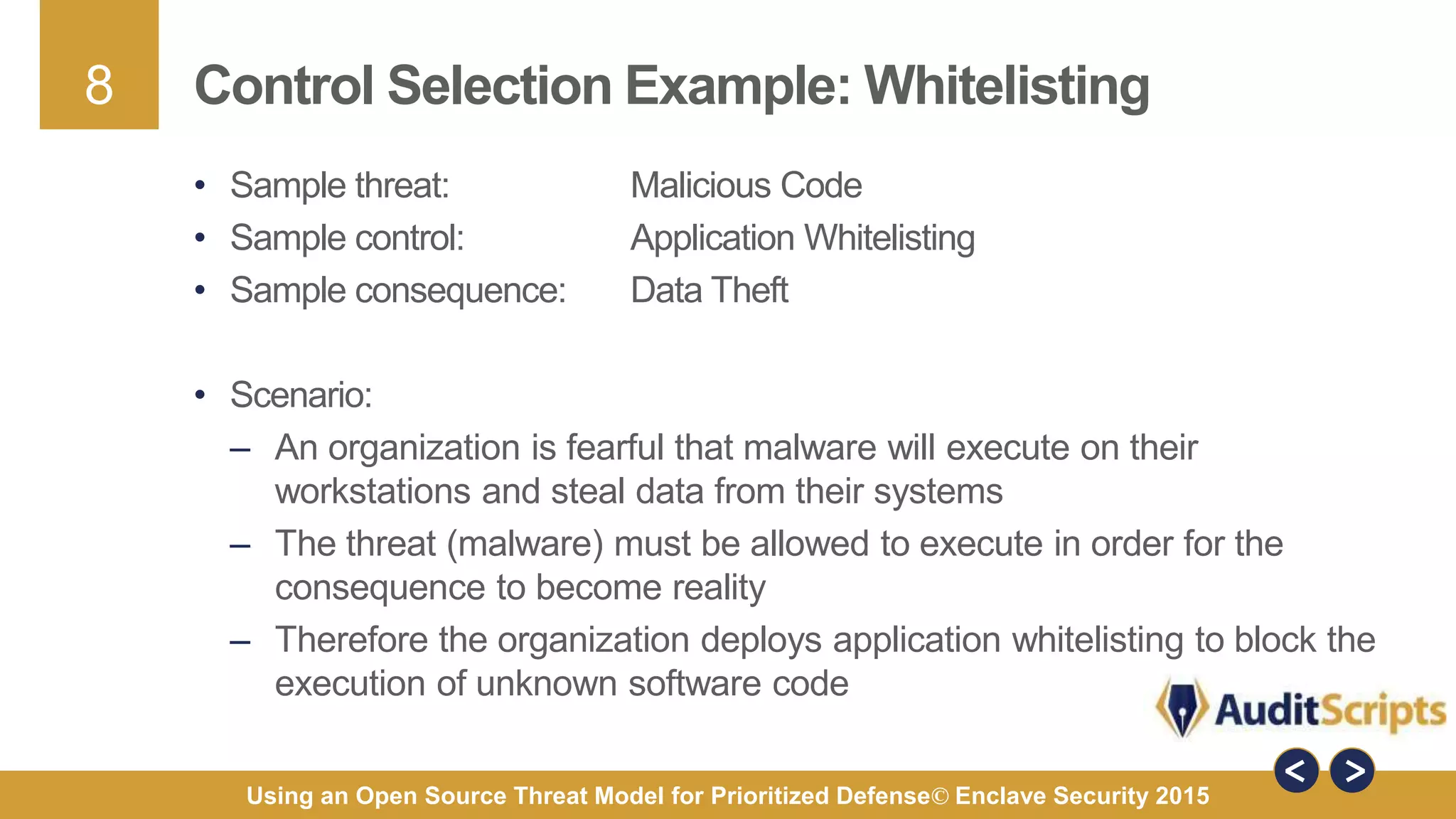 8
Using an Open Source Threat Model for Prioritized Defense© Enclave Security 2015
Control Selection Example: Whitelisting
• Sample threat: Malicious Code
• Sample control: Application Whitelisting
• Sample consequence: Data Theft
• Scenario:
– An organization is fearful that malware will execute on their
workstations and steal data from their systems
– The threat (malware) must be allowed to execute in order for the
consequence to become reality
– Therefore the organization deploys application whitelisting to block the
execution of unknown software code
 