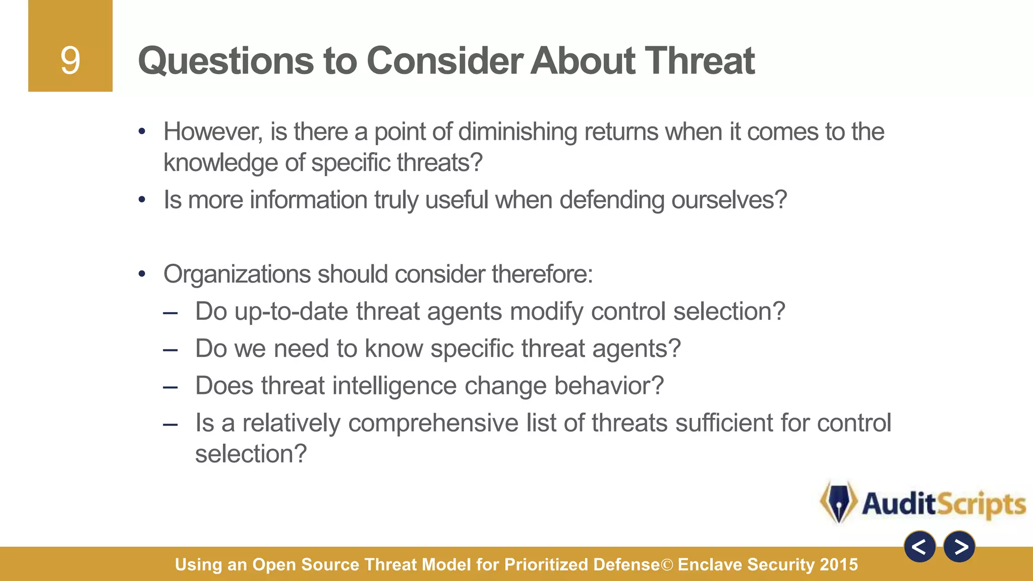 9
Using an Open Source Threat Model for Prioritized Defense© Enclave Security 2015
Questions to Consider About Threat
• However, is there a point of diminishing returns when it comes to the
knowledge of specific threats?
• Is more information truly useful when defending ourselves?
• Organizations should consider therefore:
– Do up-to-date threat agents modify control selection?
– Do we need to know specific threat agents?
– Does threat intelligence change behavior?
– Is a relatively comprehensive list of threats sufficient for control
selection?
 