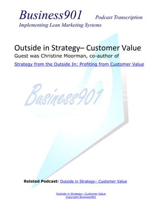 Business901                      Podcast Transcription
  Implementing Lean Marketing Systems



Outside in Strategy– Customer Value
Guest was Christine Moorman, co-author of
Strategy from the Outside In: Profiting from Customer Value




    Related Podcast: Outside in Strategy– Customer Value


                    Outside in Strategy– Customer Value
                           Copyright Business901
 
