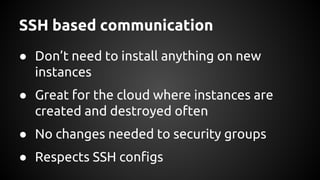 SSH based communication
● Don’t need to install anything on new
instances
● Great for the cloud where instances are
created and destroyed often
● No changes needed to security groups
● Respects SSH configs
 