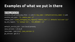 Examples of what we put in there
group_vars/all
ansible_ssh_private_key_file: ~/.ssh/{{ key_name | default(service_name) }}.pem
ansible_ssh_user: "{{ remote_user }}"
remote_user:"{{aws_config[my_ec2_region]['remote_user'] | default('ec2-user')}}"
my_ec2_region: "{{ lookup('env', 'EC2_REGION') }}"
default_service_dir: /usr/local/prevoty
java_version: 1.8.0_25
java_home: /opt/jre{{ java_version }}
go_version: go1.4.1
 