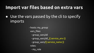 Import var files based on extra vars
● Use the vars passed by the cli to specify
imports
- hosts: my_group
vars_files:
- group_vars/all
- group_vars/all_{{ service_env }}
- group_vars/{{ service_name }}
roles:
- my_role
 