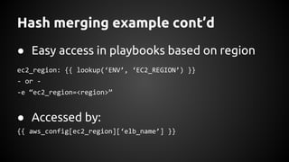 Hash merging example cont’d
● Easy access in playbooks based on region
ec2_region: {{ lookup(‘ENV’, ‘EC2_REGION’) }}
- or -
-e “ec2_region=<region>”
● Accessed by:
{{ aws_config[ec2_region][‘elb_name’] }}
 