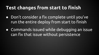 Test changes from start to finish
● Don’t consider a fix complete until you’ve
run the entire deploy from start to finish
● Commands issued while debugging an issue
can fix that issue without persistence
 