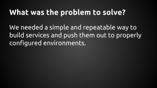 What was the problem to solve?
We needed a simple and repeatable way to
build services and push them out to properly
configured environments.
 
