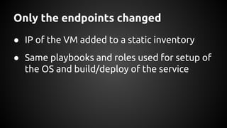 Only the endpoints changed
● IP of the VM added to a static inventory
● Same playbooks and roles used for setup of
the OS and build/deploy of the service
 