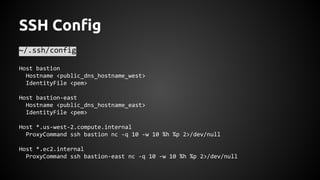 SSH Config
~/.ssh/config
Host bastion
Hostname <public_dns_hostname_west>
IdentityFile <pem>
Host bastion-east
Hostname <public_dns_hostname_east>
IdentityFile <pem>
Host *.us-west-2.compute.internal
ProxyCommand ssh bastion nc -q 10 -w 10 %h %p 2>/dev/null
Host *.ec2.internal
ProxyCommand ssh bastion-east nc -q 10 -w 10 %h %p 2>/dev/null
 