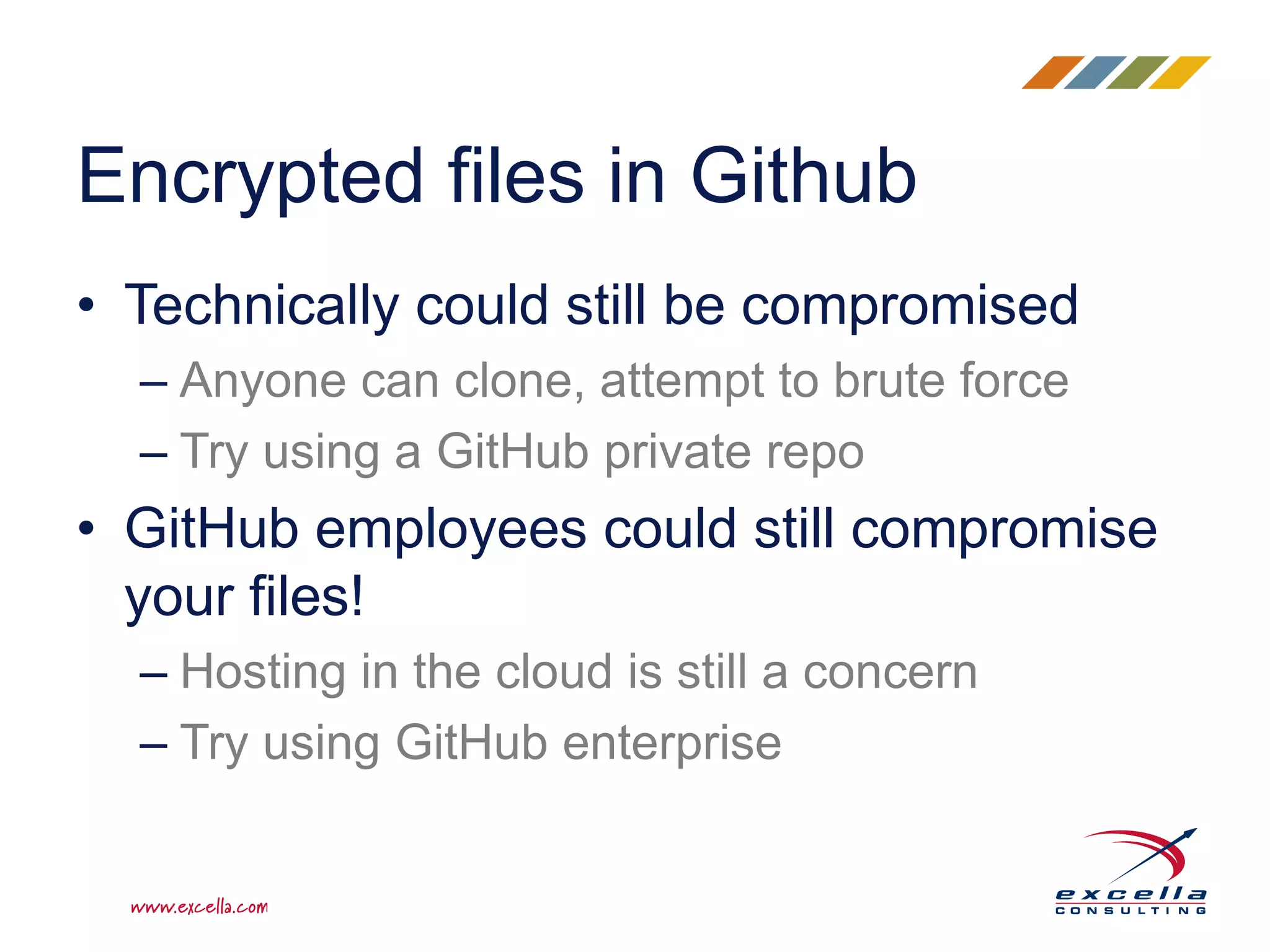 • Technically could still be compromised
– Anyone can clone, attempt to brute force
– Try using a GitHub private repo
• GitHub employees could still compromise
your files!
– Hosting in the cloud is still a concern
– Try using GitHub enterprise
Encrypted files in Github
 