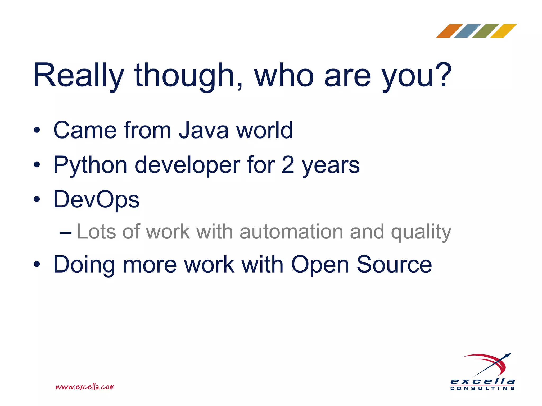Really though, who are you?
• Came from Java world
• Python developer for 2 years
• DevOps
– Lots of work with automation and quality
• Doing more work with Open Source
 