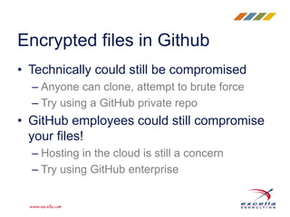 • Technically could still be compromised
– Anyone can clone, attempt to brute force
– Try using a GitHub private repo
• GitHub employees could still compromise
your files!
– Hosting in the cloud is still a concern
– Try using GitHub enterprise
Encrypted files in Github
 