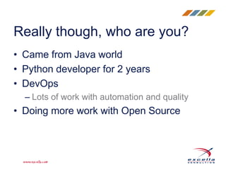 Really though, who are you?
• Came from Java world
• Python developer for 2 years
• DevOps
– Lots of work with automation and quality
• Doing more work with Open Source
 