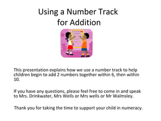 Using a Number Track
for Addition

This presentation explains how we use a number track to help
children begin to add 2 numbers together within 6, then within
10.
If you have any questions, please feel free to come in and speak
to Mrs. Drinkwater, Mrs Wells or Mrs wells or Mr Walmsley.
Thank you for taking the time to support your child in numeracy.

 